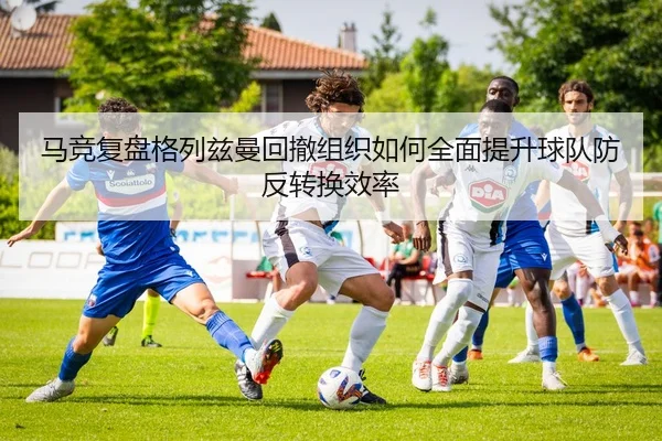马竞复盘格列兹曼回撤组织如何全面提升球队防反转换效率