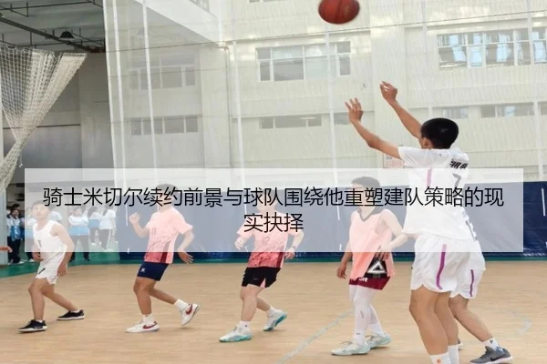 骑士米切尔续约前景与球队围绕他重塑建队策略的现实抉择